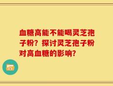 血糖高能不能喝灵芝孢子粉？探讨灵芝孢子粉对高血糖的影响？