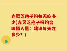 赤灵芝孢子粉每天吃多少(赤灵芝孢子粉的合理摄入量：建议每天吃多少？)