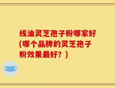 线油灵芝孢子粉哪家好(哪个品牌的灵芝孢子粉效果最好？)