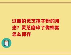 过期的灵芝孢子粉的用途？灵芝磨碎了像棉絮怎么保存