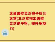 芝莆破壁灵芝孢子粉北芝堂(北芝堂推出破壁灵芝孢子粉，提升免疫力)