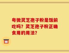 粤微灵芝孢子粉是饭前吃吗？灵芝孢子粉正确食用的用法？