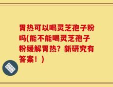 胃热可以喝灵芝孢子粉吗(能不能喝灵芝孢子粉缓解胃热？新研究有答案！)