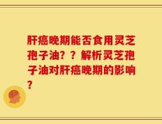 肝癌晚期能否食用灵芝孢子油？？解析灵芝孢子油对肝癌晚期的影响？