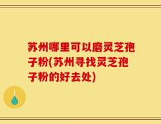 苏州哪里可以磨灵芝孢子粉(苏州寻找灵芝孢子粉的好去处)
