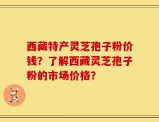 西藏特产灵芝孢子粉价钱？了解西藏灵芝孢子粉的市场价格？