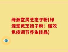 绿源堂灵芝孢子粉(绿源堂灵芝孢子粉：强效免疫调节养生佳品)
