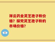 祥云药业灵芝孢子粉价格？探究灵芝孢子粉的市场价格？