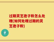 过期灵芝孢子粉怎么处理(如何处理过期的灵芝孢子粉)