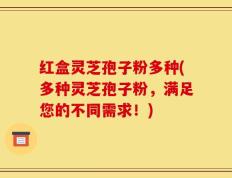 红盒灵芝孢子粉多种(多种灵芝孢子粉，满足您的不同需求！)