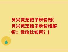 贝兴灵芝孢子粉价格(贝兴灵芝孢子粉价格解析：性价比如何？)
