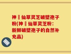 神佁仙草灵芝破壁孢子粉(神佁仙草灵芝粉：新鲜破壁孢子的自然补充品)