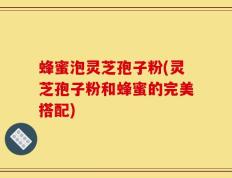蜂蜜泡灵芝孢子粉(灵芝孢子粉和蜂蜜的完美搭配)