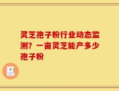 灵芝孢子粉行业动态监测？一亩灵芝能产多少孢子粉