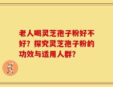 老人喝灵芝孢子粉好不好？探究灵芝孢子粉的功效与适用人群？