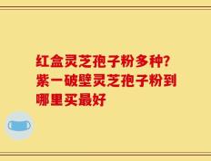 红盒灵芝孢子粉多种？紫一破壁灵芝孢子粉到哪里买最好