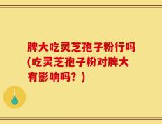 脾大吃灵芝孢子粉行吗(吃灵芝孢子粉对脾大有影响吗？)