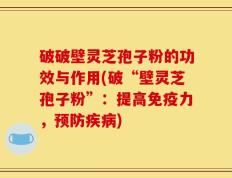 破破壁灵芝孢子粉的功效与作用(破“壁灵芝孢子粉”：提高免疫力，预防疾病)