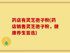 药店有灵芝孢子粉(药店销售灵芝孢子粉，健康养生首选)