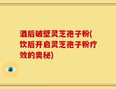 酒后破壁灵芝孢子粉(饮后开启灵芝孢子粉疗效的奥秘)