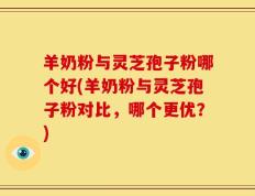 羊奶粉与灵芝孢子粉哪个好(羊奶粉与灵芝孢子粉对比，哪个更优？)