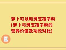 萝卜可以和灵芝孢子粉(萝卜与灵芝孢子粉的营养价值及功效对比)