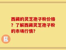 西藏的灵芝孢子粉价格？了解西藏灵芝孢子粉的市场行情？