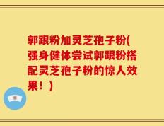 郭跟粉加灵芝孢子粉(强身健体尝试郭跟粉搭配灵芝孢子粉的惊人效果！)