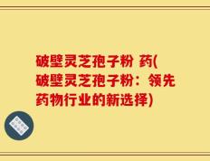 破壁灵芝孢子粉 药(破壁灵芝孢子粉：领先药物行业的新选择)