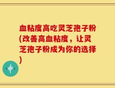 血粘度高吃灵芝孢子粉(改善高血粘度，让灵芝孢子粉成为你的选择)