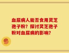 血尿病人能否食用灵芝孢子粉？探讨灵芝孢子粉对血尿病的影响？
