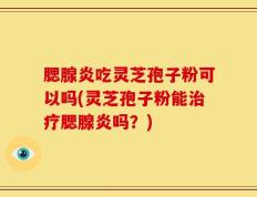 腮腺炎吃灵芝孢子粉可以吗(灵芝孢子粉能治疗腮腺炎吗？)