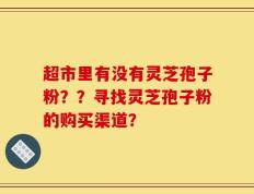 超市里有没有灵芝孢子粉？？寻找灵芝孢子粉的购买渠道？