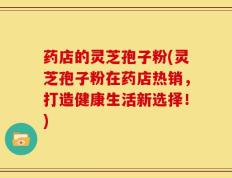 药店的灵芝孢子粉(灵芝孢子粉在药店热销，打造健康生活新选择！)