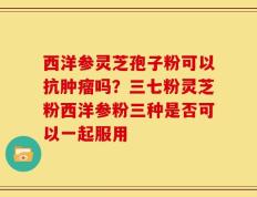 西洋参灵芝孢子粉可以抗肿瘤吗？三七粉灵芝粉西洋参粉三种是否可以一起服用