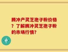 腾冲产灵芝孢子粉价格？了解腾冲灵芝孢子粉的市场行情？