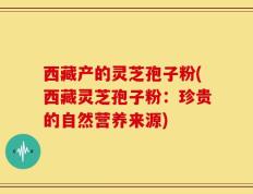 西藏产的灵芝孢子粉(西藏灵芝孢子粉：珍贵的自然营养来源)