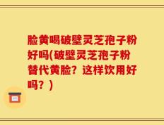 脸黄喝破壁灵芝孢子粉好吗(破壁灵芝孢子粉替代黄脸？这样饮用好吗？)