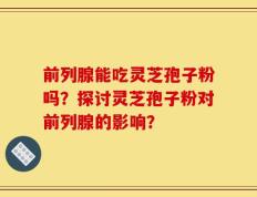 前列腺能吃灵芝孢子粉吗？探讨灵芝孢子粉对前列腺的影响？