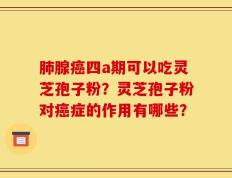肺腺癌四a期可以吃灵芝孢子粉？灵芝孢子粉对癌症的作用有哪些？