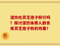 湿热吃灵芝孢子粉行吗？探讨湿热体质人群食用灵芝孢子粉的效果？