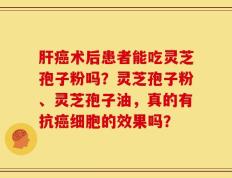 肝癌术后患者能吃灵芝孢子粉吗？灵芝孢子粉、灵芝孢子油，真的有抗癌细胞的效果吗？