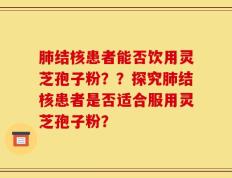 肺结核患者能否饮用灵芝孢子粉？？探究肺结核患者是否适合服用灵芝孢子粉？