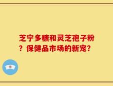 芝宁多糖和灵芝孢子粉？保健品市场的新宠？