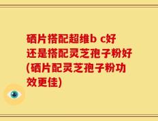 硒片搭配超维b c好还是搭配灵芝孢子粉好(硒片配灵芝孢子粉功效更佳)