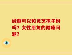 经期可以和灵芝孢子粉吗？女性朋友的健康问题？