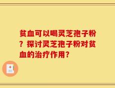 贫血可以喝灵芝孢子粉？探讨灵芝孢子粉对贫血的治疗作用？