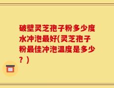 破壁灵芝孢子粉多少度水冲泡最好(灵芝孢子粉最佳冲泡温度是多少？)