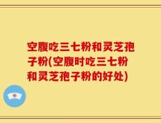 空腹吃三七粉和灵芝孢子粉(空腹时吃三七粉和灵芝孢子粉的好处)