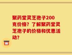 聚药堂灵芝孢子200克价格？了解聚药堂灵芝孢子的价格和优惠活动？